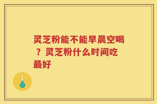灵芝粉能不能早晨空喝 ？灵芝粉什么时间吃好