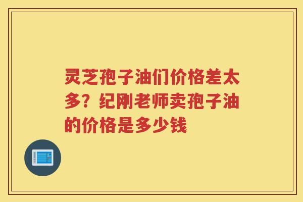 灵芝孢子油们价格差太多？纪刚老师卖孢子油的价格是多少钱