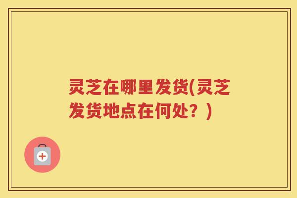 灵芝在哪里发货(灵芝发货地点在何处？)
