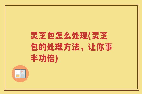 灵芝包怎么处理(灵芝包的处理方法,让你事半功倍) 灵芝包怎么处理(灵芝包的处理方法,让你事半功倍)