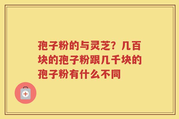 孢子粉的与灵芝？几百块的孢子粉跟几千块的孢子粉有什么不同
