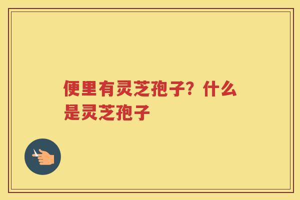 便里有灵芝孢子?什么是灵芝孢子 便里有灵芝孢子?什么是灵芝孢子