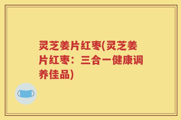 灵芝姜片红枣(灵芝姜片红枣：三合一健康调养佳品)