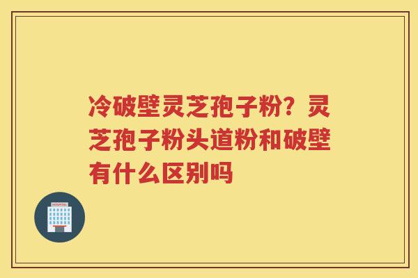 冷破壁灵芝孢子粉？灵芝孢子粉头道粉和破壁有什么区别吗