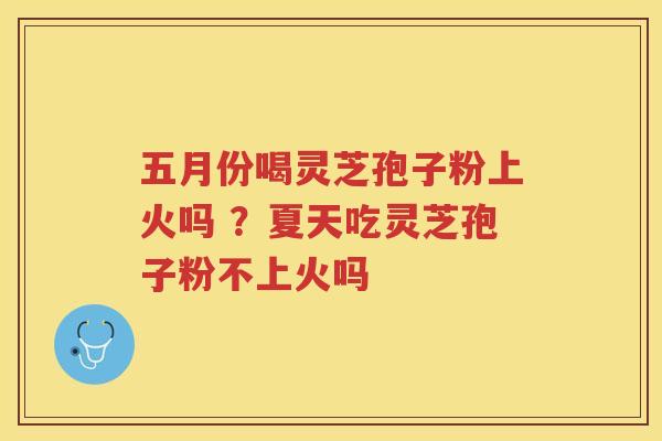 五月份喝灵芝孢子粉上火吗 ？夏天吃灵芝孢子粉不上火吗