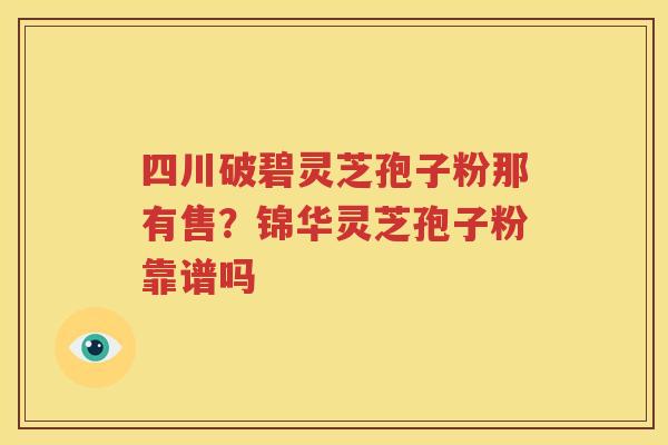 四川破碧灵芝孢子粉那有售？锦华灵芝孢子粉靠谱吗
