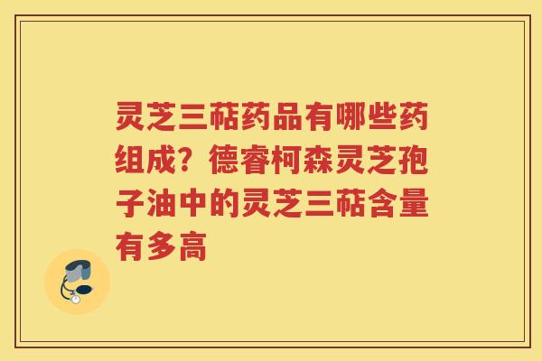 灵芝三萜药品有哪些药组成?德睿柯森灵芝孢子油中的灵芝三萜含量有多高 灵芝三萜药品有哪些药组成?德睿柯森灵芝孢子油中的灵芝三萜含量有多高