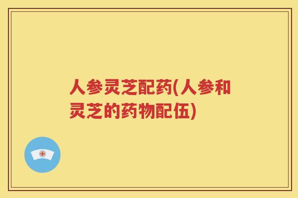 人参灵芝配药(人参和灵芝的配伍) 人参灵芝配药(人参和灵芝的配伍)