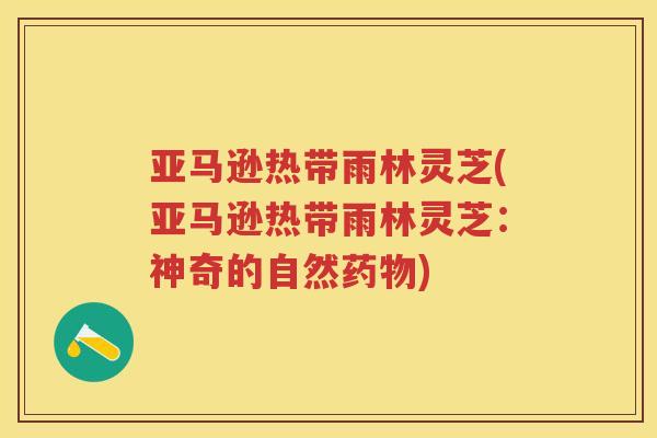 亚马逊热带雨林灵芝(亚马逊热带雨林灵芝：神奇的自然)