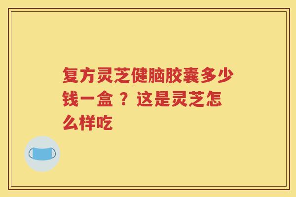 复方灵芝健脑胶囊多少钱一盒 ？这是灵芝怎么样吃