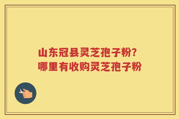 山东冠县灵芝孢子粉？哪里有收购灵芝孢子粉