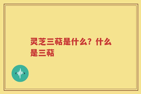 灵芝三萜是什么？什么是三萜