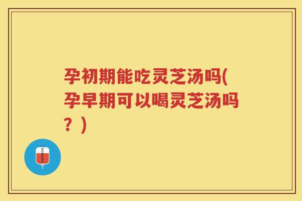 孕初期能吃灵芝汤吗(孕早期可以喝灵芝汤吗？)