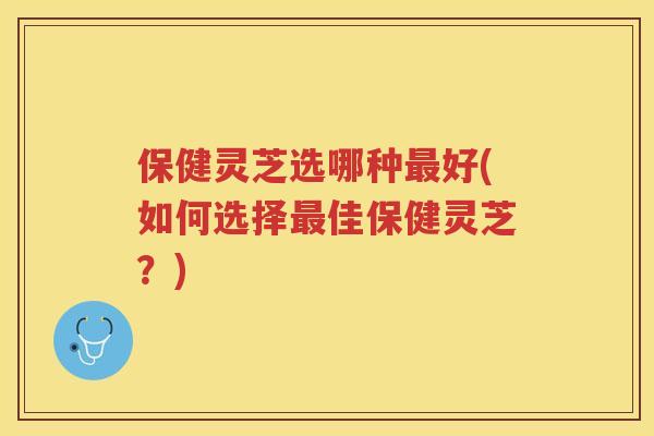 保健灵芝选哪种好(如何选择佳保健灵芝?) 保健灵芝选哪种好(如何选择佳保健灵芝?)