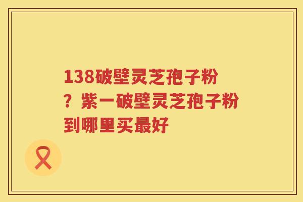138破壁灵芝孢子粉？紫一破壁灵芝孢子粉到哪里买好