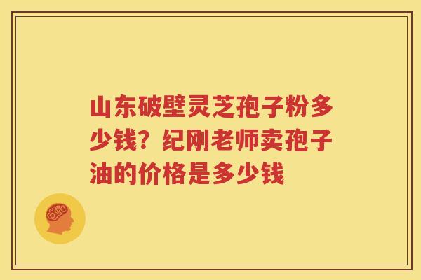 山东破壁灵芝孢子粉多少钱?纪刚老师卖孢子油的价格是多少钱 山东破壁灵芝孢子粉多少钱?纪刚老师卖孢子油的价格是多少钱