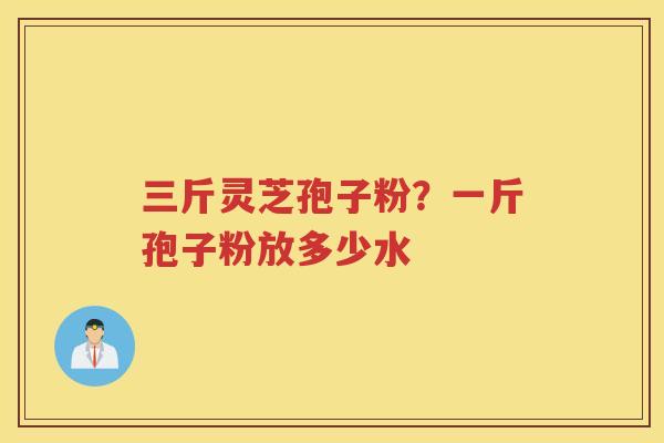 三斤灵芝孢子粉？一斤孢子粉放多少水