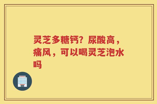 灵芝多糖钙？尿酸高，痛风，可以喝灵芝泡水吗