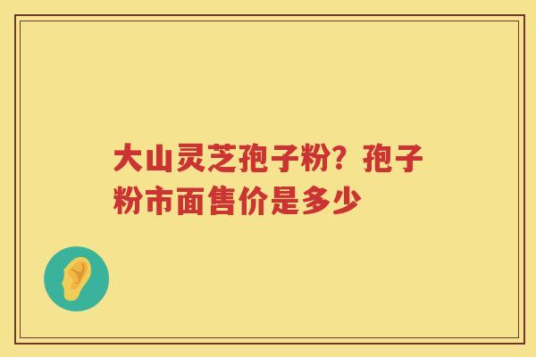 大山灵芝孢子粉？孢子粉市面售价是多少