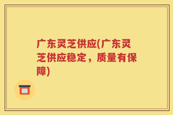 广东灵芝供应(广东灵芝供应稳定，质量有保障)