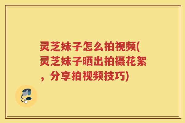 灵芝妹子怎么拍视频(灵芝妹子晒出拍摄花絮，分享拍视频技巧)