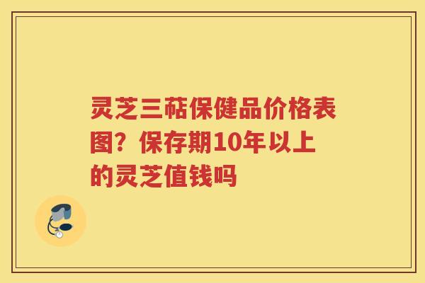 灵芝三萜保健品价格表图?保存期10年以上的灵芝值钱吗 灵芝三萜保健品价格表图?保存期10年以上的灵芝值钱吗