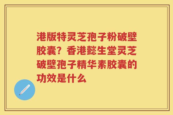 港版特灵芝孢子粉破壁胶囊？香港懿生堂灵芝破壁孢子精华素胶囊的功效是什么
