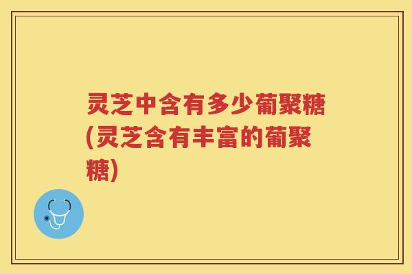灵芝中含有多少葡聚糖(灵芝含有丰富的葡聚糖)