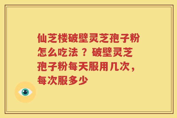 仙芝楼破壁灵芝孢子粉怎么吃法 ?破壁灵芝孢子粉每天服用几次,每次服多少 仙芝楼破壁灵芝孢子粉怎么吃法 ?破壁灵芝孢子粉每天服用几次,每次服多少