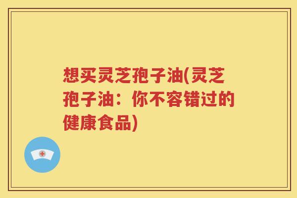 想买灵芝孢子油(灵芝孢子油：你不容错过的健康食品)