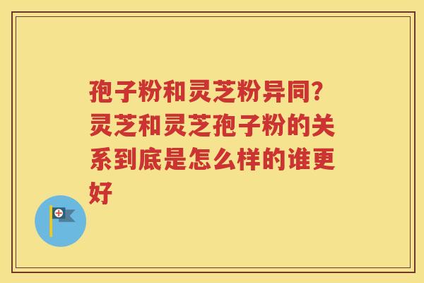 孢子粉和灵芝粉异同？灵芝和灵芝孢子粉的关系到底是怎么样的谁更好