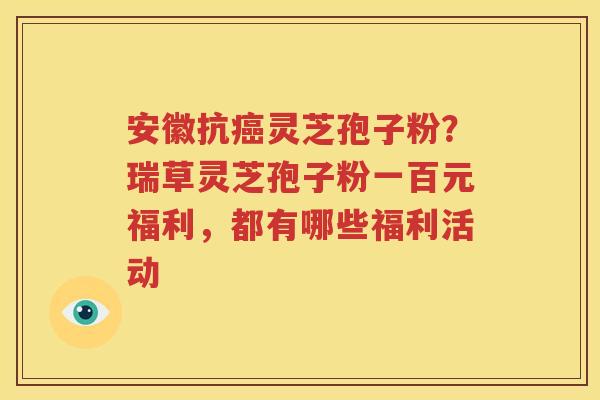 安徽抗灵芝孢子粉？瑞草灵芝孢子粉一百元福利，都有哪些福利活动