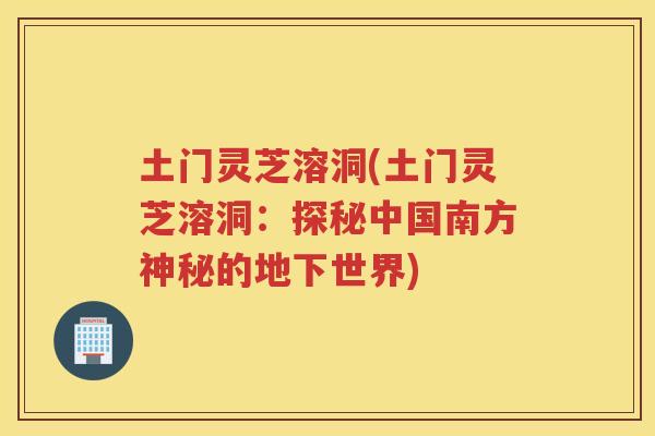 土门灵芝溶洞(土门灵芝溶洞：探秘中国南方神秘的地下世界)