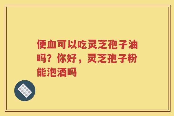便可以吃灵芝孢子油吗？你好，灵芝孢子粉能泡酒吗