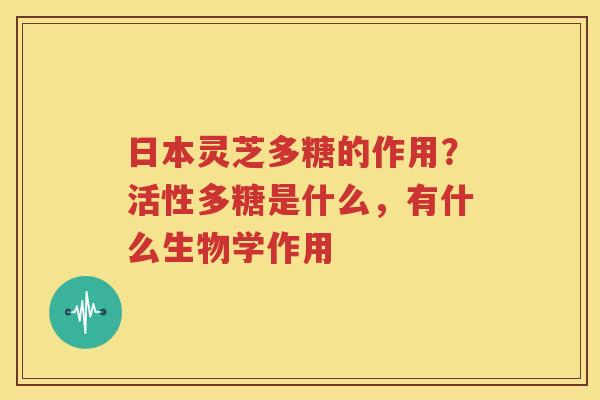 日本灵芝多糖的作用?活性多糖是什么,有什么生物学作用 日本灵芝多糖的作用?活性多糖是什么,有什么生物学作用