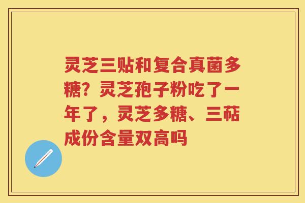 灵芝三贴和复合真菌多糖？灵芝孢子粉吃了一年了，灵芝多糖、三萜成份含量双高吗