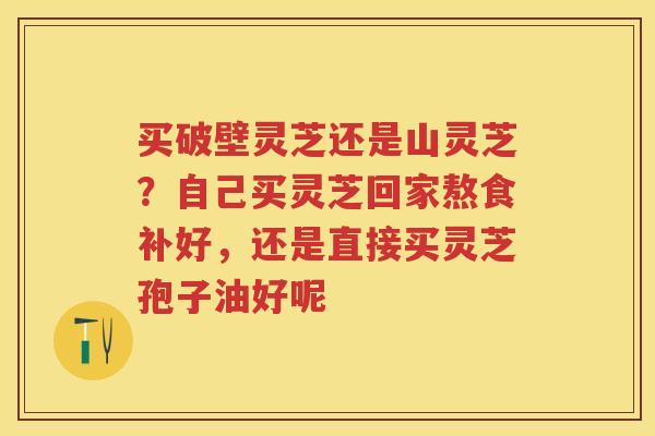 买破壁灵芝还是山灵芝?自己买灵芝回家熬食补好,还是直接买灵芝孢子油好呢 买破壁灵芝还是山灵芝?自己买灵芝回家熬食补好,还是直接买灵芝孢子油好呢