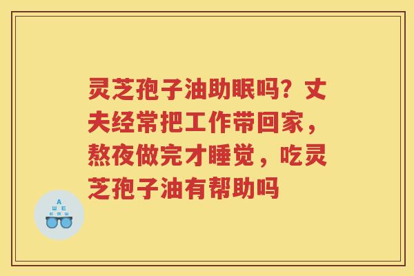灵芝孢子油助眠吗？丈夫经常把工作带回家，熬夜做完才睡觉，吃灵芝孢子油有帮助吗
