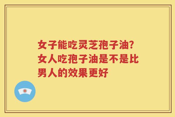 女子能吃灵芝孢子油?女人吃孢子油是不是比男人的效果更好 女子能吃灵芝孢子油?女人吃孢子油是不是比男人的效果更好