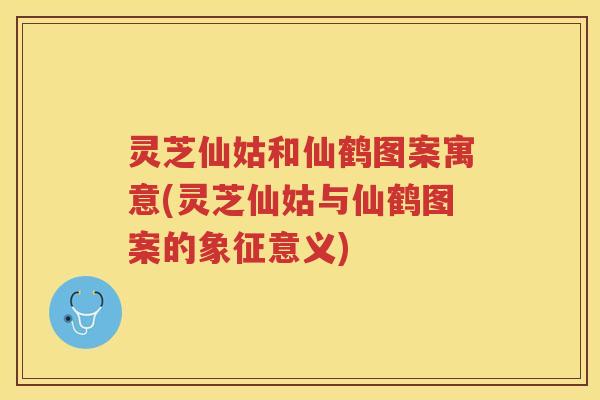 灵芝仙姑和仙鹤图案寓意(灵芝仙姑与仙鹤图案的象征意义)