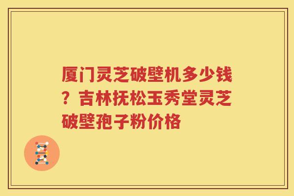 厦门灵芝破壁机多少钱？吉林抚松玉秀堂灵芝破壁孢子粉价格