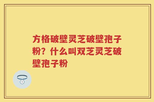 方格破壁灵芝破壁孢子粉?什么叫双芝灵芝破壁孢子粉 方格破壁灵芝破壁孢子粉?什么叫双芝灵芝破壁孢子粉