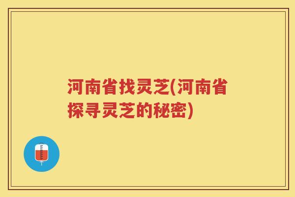 河南省找灵芝(河南省探寻灵芝的秘密)
