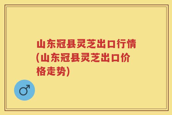 山东冠县灵芝出口行情(山东冠县灵芝出口价格走势) 山东冠县灵芝出口行情(山东冠县灵芝出口价格走势)
