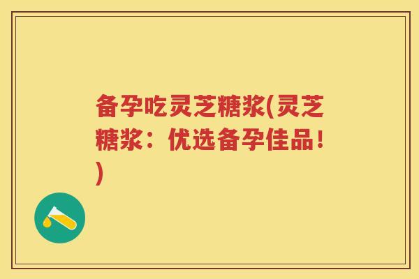 备孕吃灵芝糖浆(灵芝糖浆：优选备孕佳品！)