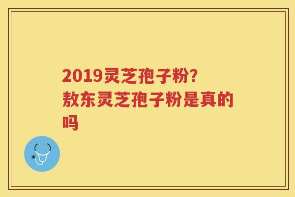 2019灵芝孢子粉？敖东灵芝孢子粉是真的吗
