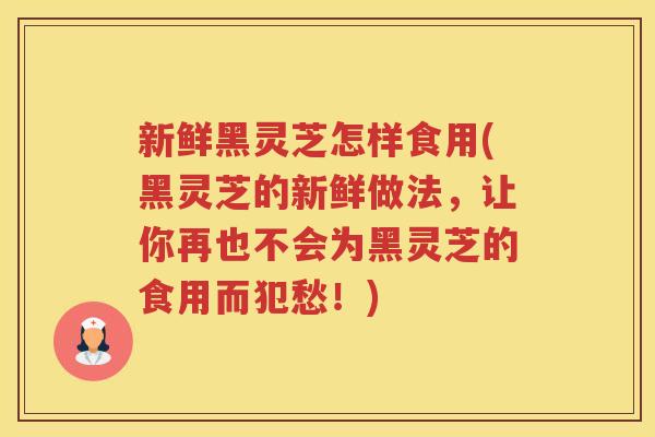 新鲜黑灵芝怎样食用(黑灵芝的新鲜做法，让你再也不会为黑灵芝的食用而犯愁！)