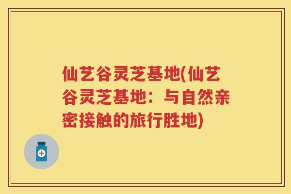 仙艺谷灵芝基地(仙艺谷灵芝基地：与自然亲密接触的旅行胜地)