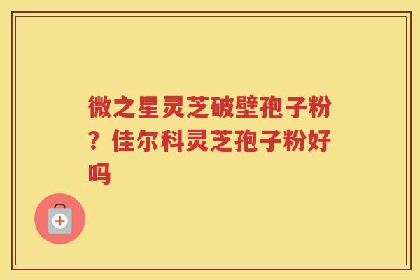 微之星灵芝破壁孢子粉？佳尔科灵芝孢子粉好吗