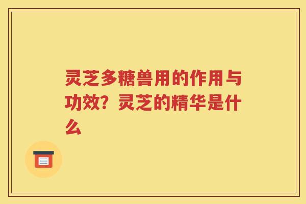 灵芝多糖兽用的作用与功效？灵芝的精华是什么